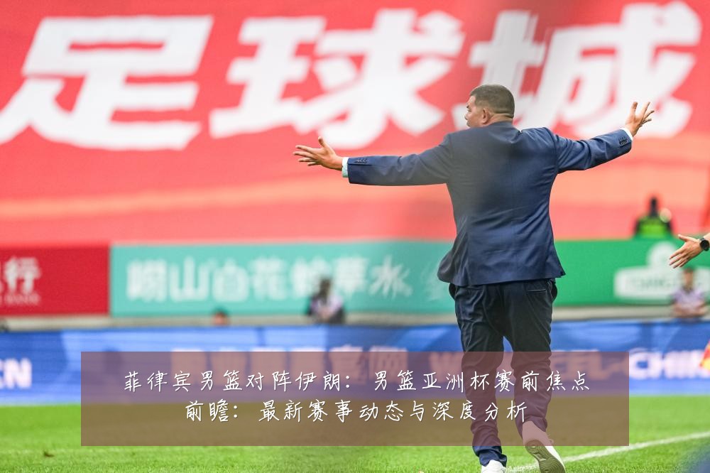菲律宾男篮对阵伊朗:男篮亚洲杯赛前焦点前瞻:最新赛事动态与深度分析