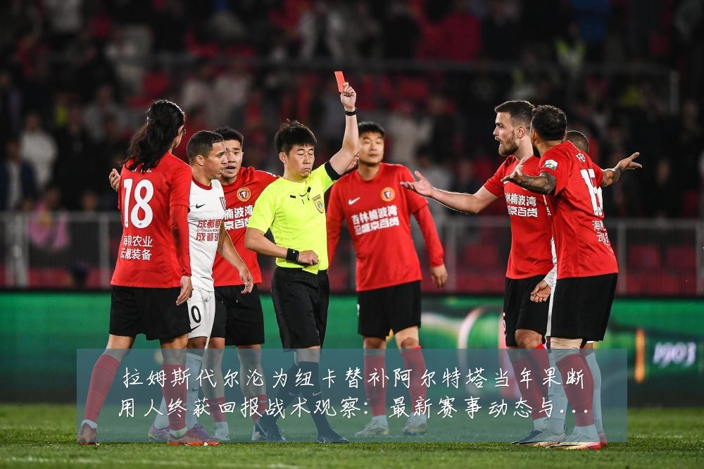 拉姆斯代尔沦为纽卡替补阿尔特塔当年果断用人终获回报战术观察:最新赛事动态与深度分析